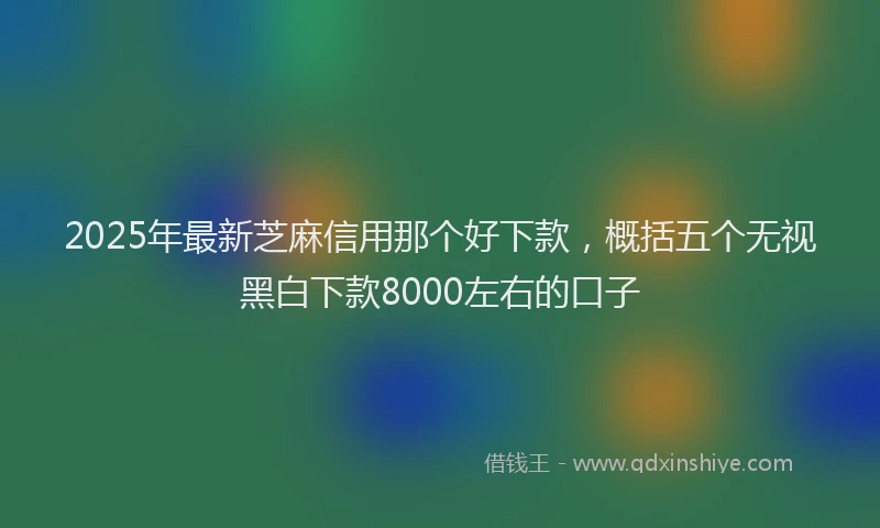 2025年最新芝麻信用那个好下款，概括五个无视黑白下款8000左右的口子