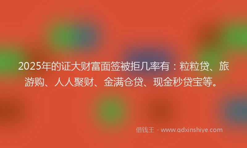 2025年的证大财富面签被拒几率有：粒粒贷、旅游购、人人聚财、金满仓贷、现金秒贷宝等。