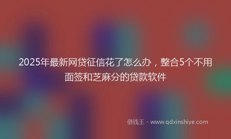 2025年最新网贷征信花了怎么办，整合5个不用面签和芝麻分的贷款软件
