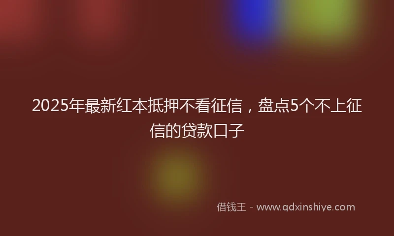 2025年最新红本抵押不看征信，盘点5个不上征信的贷款口子