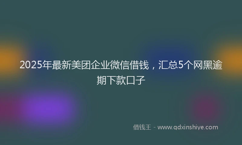 2025年最新美团企业微信借钱，汇总5个网黑逾期下款口子