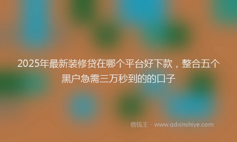 2025年最新装修贷在哪个平台好下款，整合五个黑户急需三万秒到的的口子