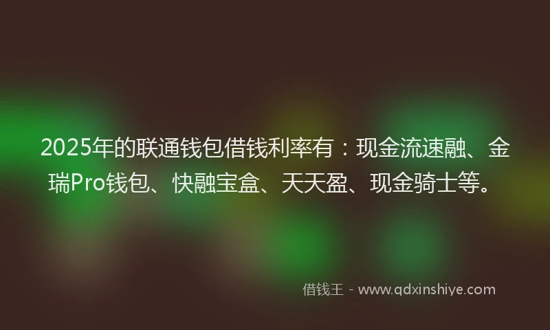 2025年的联通钱包借钱利率有：现金流速融、金瑞Pro钱包、快融宝盒、天天盈、现金骑士等。