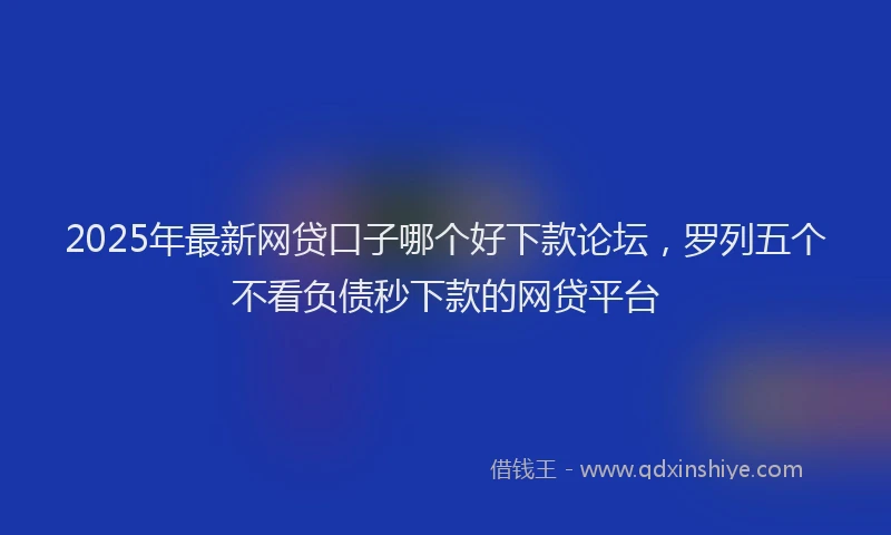 2025年最新网贷口子哪个好下款论坛，罗列五个不看负债秒下款的网贷平台