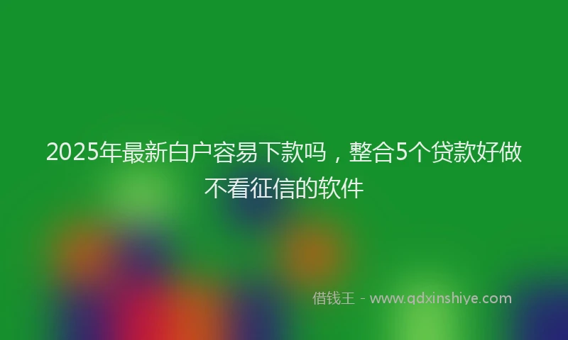 2025年最新白户容易下款吗，整合5个贷款好做不看征信的软件