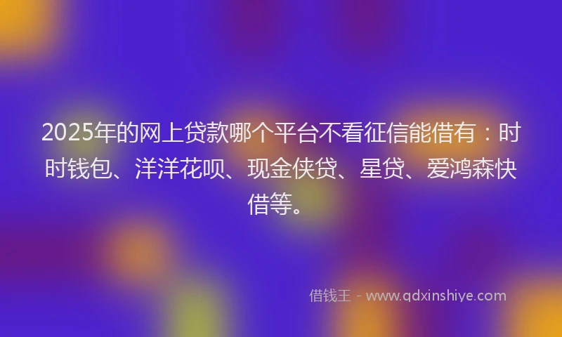 2025年的网上贷款哪个平台不看征信能借有：时时钱包、洋洋花呗、现金侠贷、星贷、爱鸿森快借等。