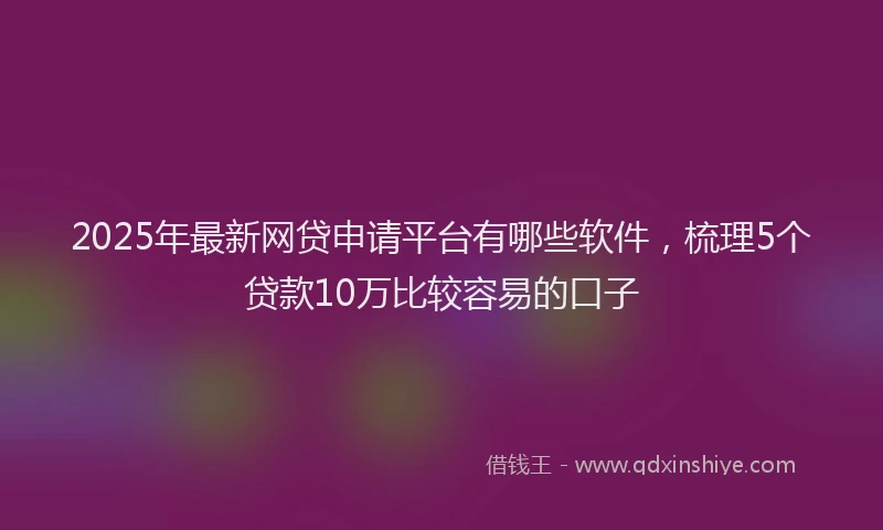2025年最新网贷申请平台有哪些软件，梳理5个贷款10万比较容易的口子