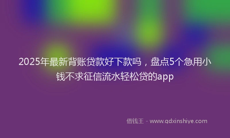 2025年最新背账贷款好下款吗，盘点5个急用小钱不求征信流水轻松贷的app