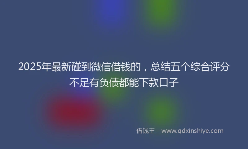 2025年最新碰到微信借钱的，总结五个综合评分不足有负债都能下款口子