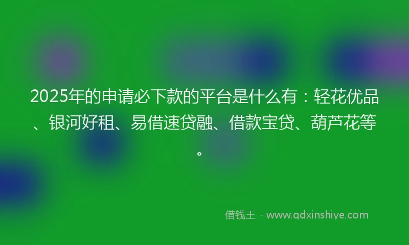 2025年的申请必下款的平台是什么有：轻花优品、银河好租、易借速贷融、借款宝贷、葫芦花等。