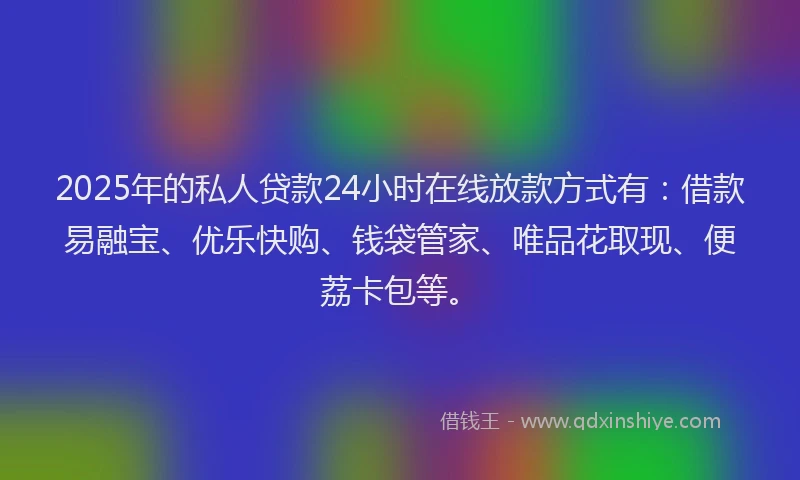 2025年的私人贷款24小时在线放款方式有：借款易融宝、优乐快购、钱袋管家、唯品花取现、便荔卡包等。