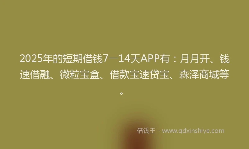 2025年的短期借钱7一14天APP有：月月开、钱速借融、微粒宝盒、借款宝速贷宝、森泽商城等。