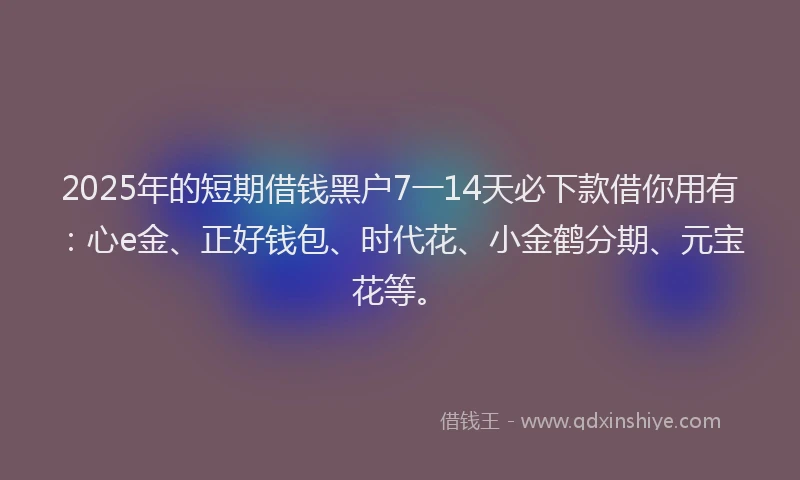 2025年的短期借钱黑户7一14天必下款借你用有：心e金、正好钱包、时代花、小金鹤分期、元宝花等。