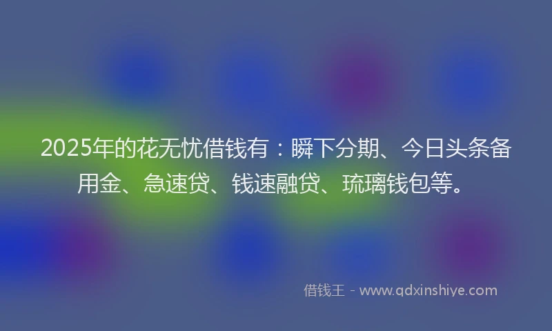 2025年的花无忧借钱有：瞬下分期、今日头条备用金、急速贷、钱速融贷、琉璃钱包等。