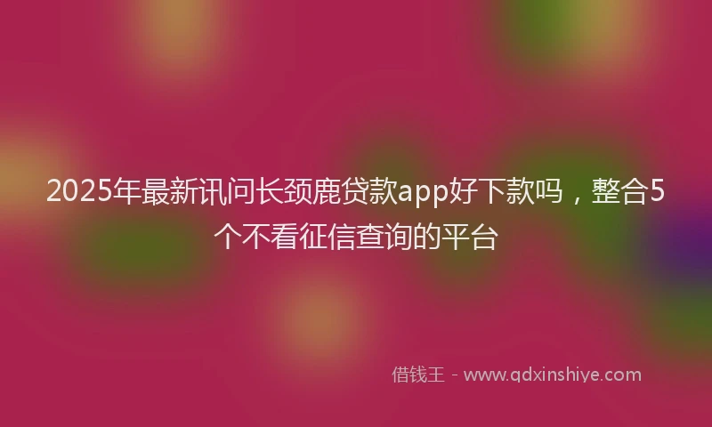 2025年最新讯问长颈鹿贷款app好下款吗，整合5个不看征信查询的平台
