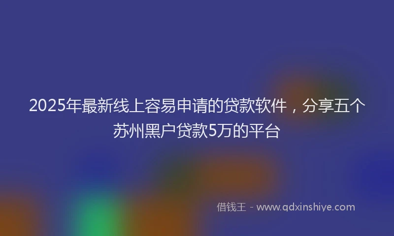 2025年最新线上容易申请的贷款软件，分享五个苏州黑户贷款5万的平台