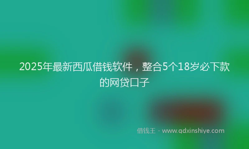 2025年最新西瓜借钱软件，整合5个18岁必下款的网贷口子