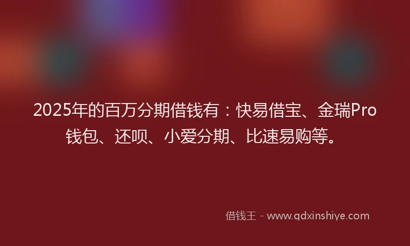 2025年的百万分期借钱有：快易借宝、金瑞Pro钱包、还呗、小爱分期、比速易购等。