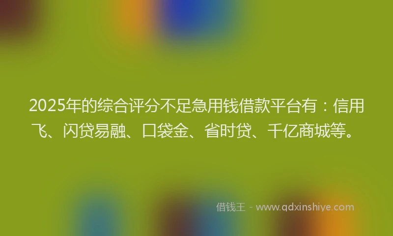 2025年的综合评分不足急用钱借款平台有：信用飞、闪贷易融、口袋金、省时贷、千亿商城等。