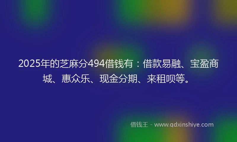 2025年的芝麻分494借钱有：借款易融、宝盈商城、惠众乐、现金分期、来租呗等。