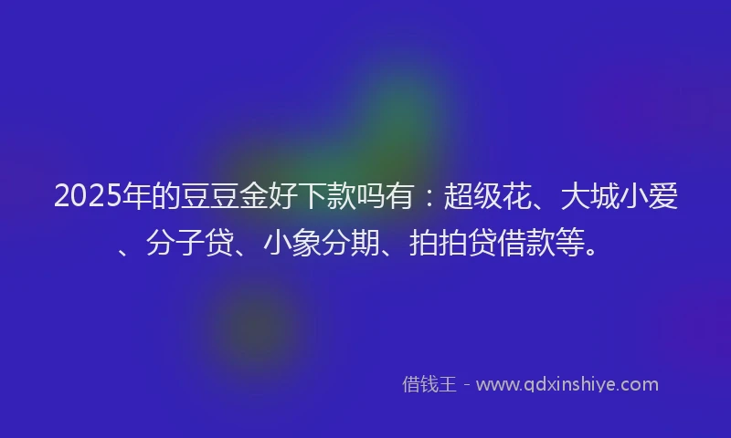 2025年的豆豆金好下款吗有：超级花、大城小爱、分子贷、小象分期、拍拍贷借款等。