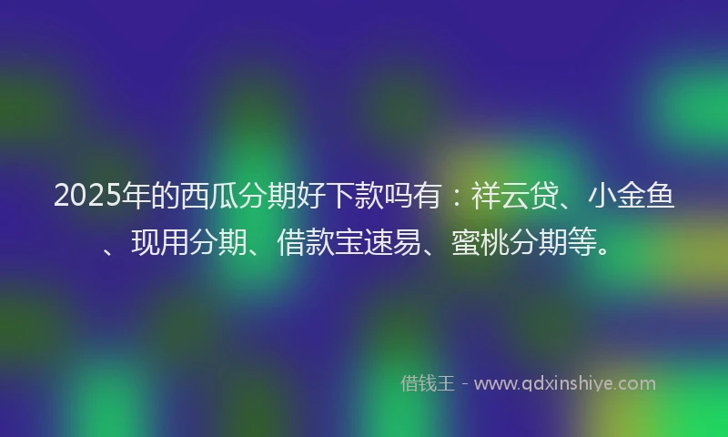 2025年的西瓜分期好下款吗有：祥云贷、小金鱼、现用分期、借款宝速易、蜜桃分期等。