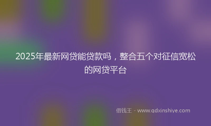 2025年最新网贷能贷款吗，整合五个对征信宽松的网贷平台