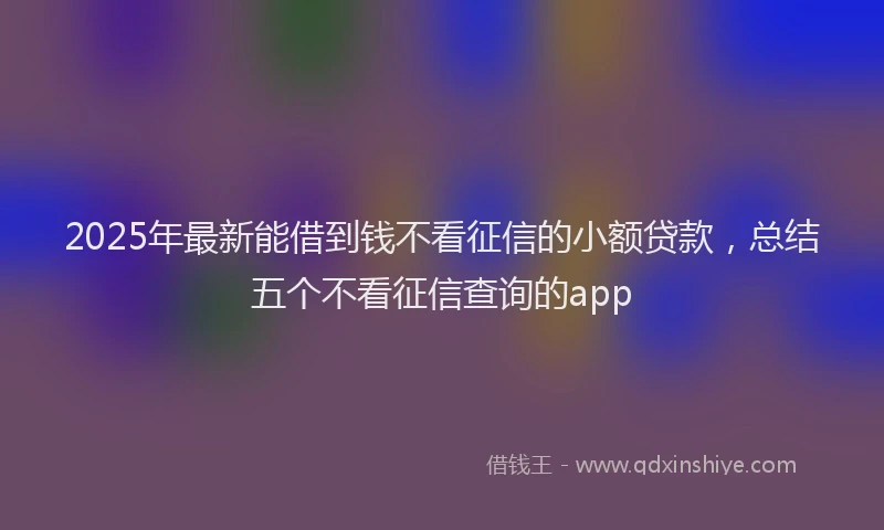 2025年最新能借到钱不看征信的小额贷款，总结五个不看征信查询的app