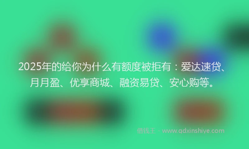 2025年的给你为什么有额度被拒有：爱达速贷、月月盈、优享商城、融资易贷、安心购等。