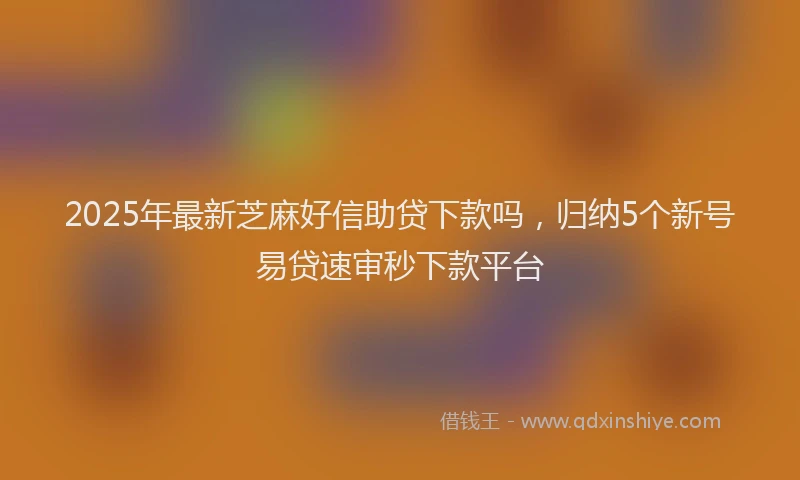 2025年最新芝麻好信助贷下款吗，归纳5个新号易贷速审秒下款平台