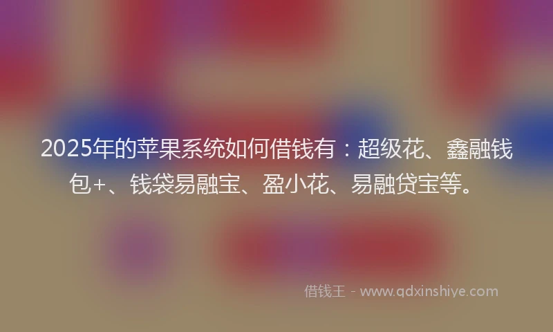 2025年的苹果系统如何借钱有：超级花、鑫融钱包+、钱袋易融宝、盈小花、易融贷宝等。