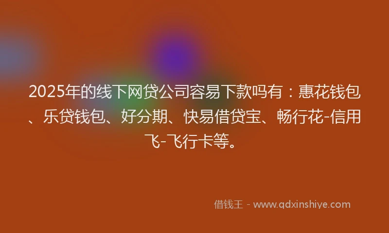 2025年的线下网贷公司容易下款吗有：惠花钱包、乐贷钱包、好分期、快易借贷宝、畅行花-信用飞-飞行卡等。