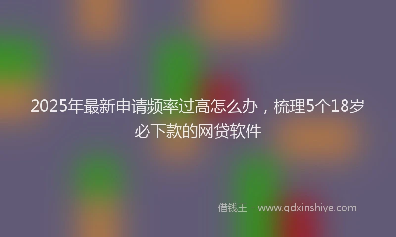 2025年最新申请频率过高怎么办，梳理5个18岁必下款的网贷软件