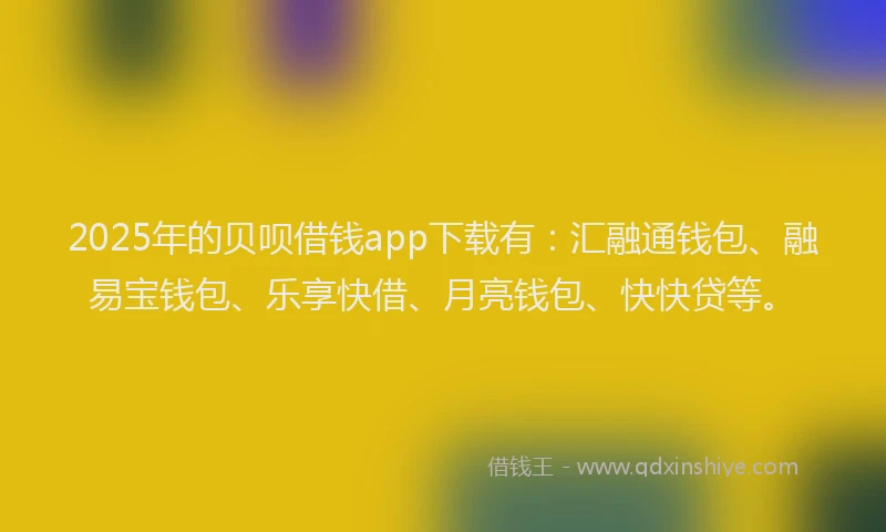 2025年的贝呗借钱app下载有：汇融通钱包、融易宝钱包、乐享快借、月亮钱包、快快贷等。