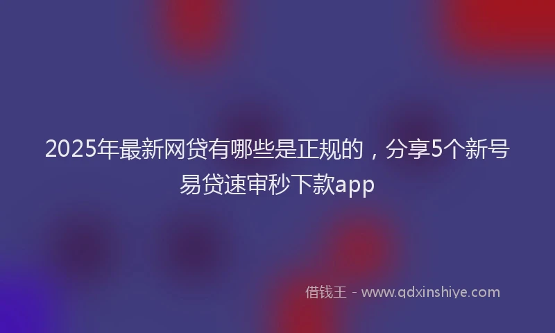 2025年最新网贷有哪些是正规的，分享5个新号易贷速审秒下款app