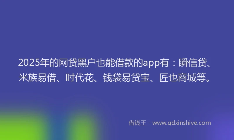2025年的网贷黑户也能借款的app有：瞬信贷、米族易借、时代花、钱袋易贷宝、匠也商城等。