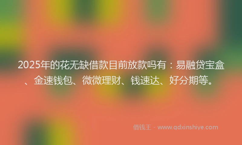 2025年的花无缺借款目前放款吗有：易融贷宝盒、金速钱包、微微理财、钱速达、好分期等。