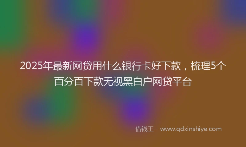 2025年最新网贷用什么银行卡好下款，梳理5个百分百下款无视黑白户网贷平台