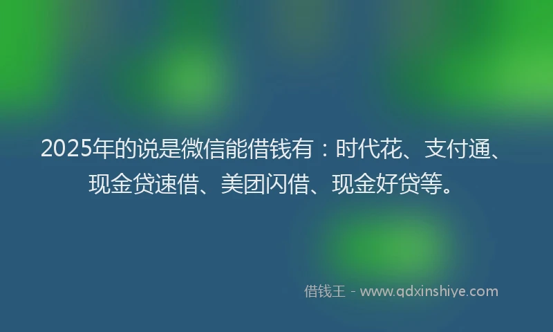2025年的说是微信能借钱有：时代花、支付通、现金贷速借、美团闪借、现金好贷等。