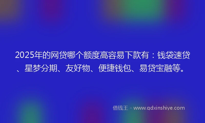 2025年的网贷哪个额度高容易下款有：钱袋速贷、星梦分期、友好物、便捷钱包、易贷宝融等。