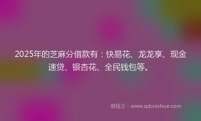 2025年的芝麻分借款有：快易花、龙龙享、现金速贷、银杏花、全民钱包等。