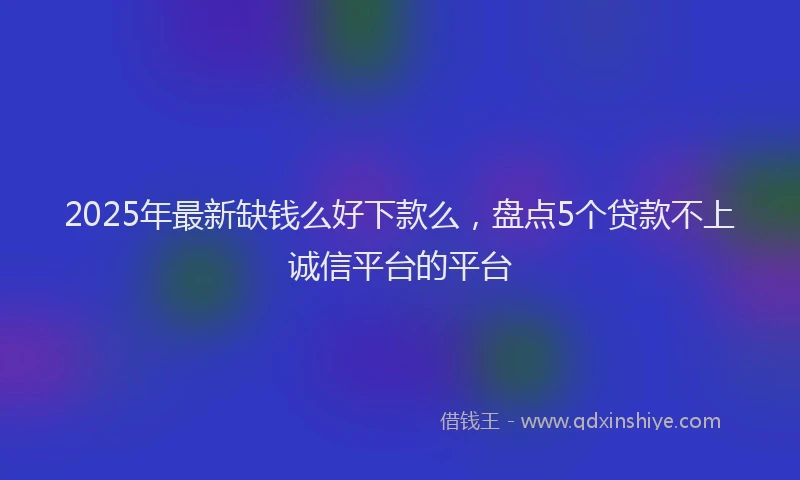2025年最新缺钱么好下款么，盘点5个贷款不上诚信平台的平台