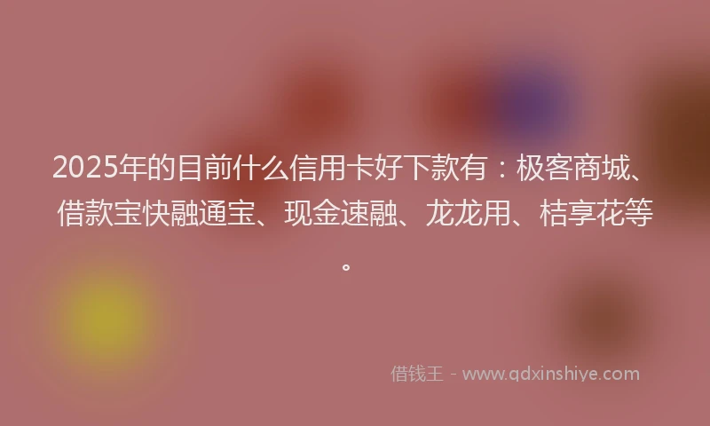 2025年的目前什么信用卡好下款有：极客商城、借款宝快融通宝、现金速融、龙龙用、桔享花等。
