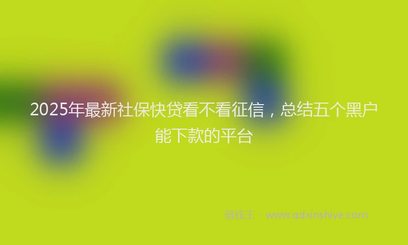 2025年最新社保快贷看不看征信，总结五个黑户能下款的平台