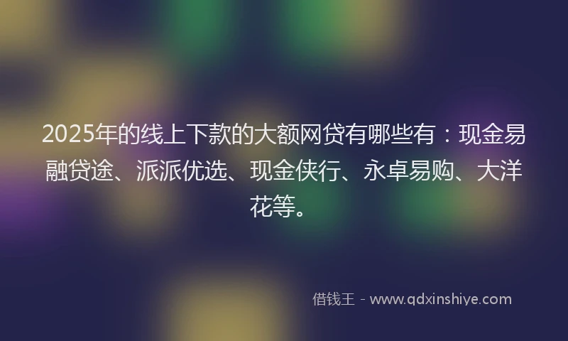 2025年的线上下款的大额网贷有哪些有：现金易融贷途、派派优选、现金侠行、永卓易购、大洋花等。