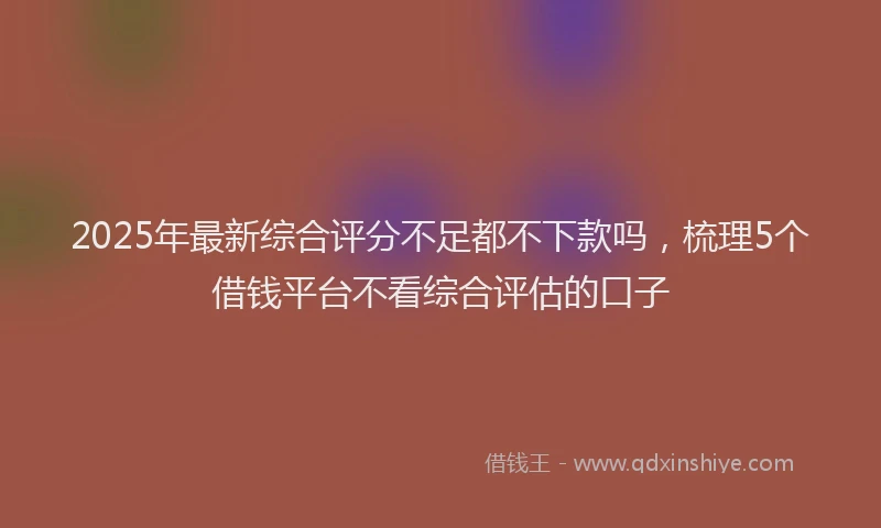 2025年最新综合评分不足都不下款吗，梳理5个借钱平台不看综合评估的口子