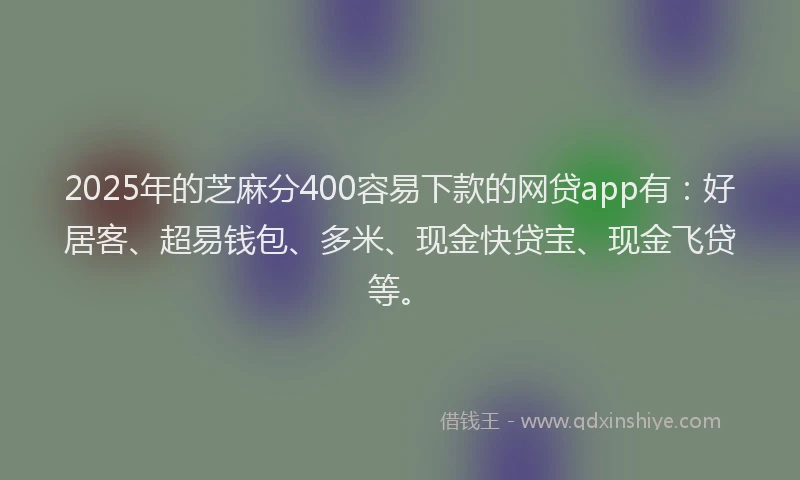 2025年的芝麻分400容易下款的网贷app有：好居客、超易钱包、多米、现金快贷宝、现金飞贷等。