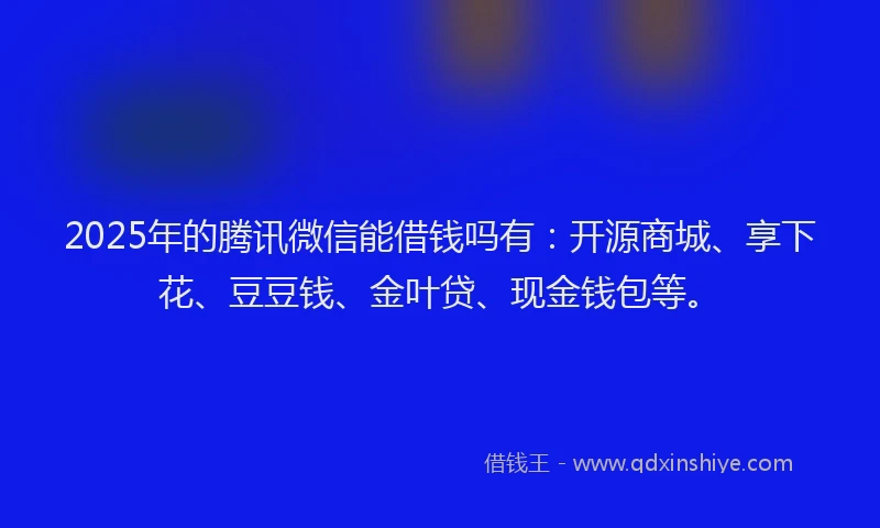 2025年的腾讯微信能借钱吗有：开源商城、享下花、豆豆钱、金叶贷、现金钱包等。