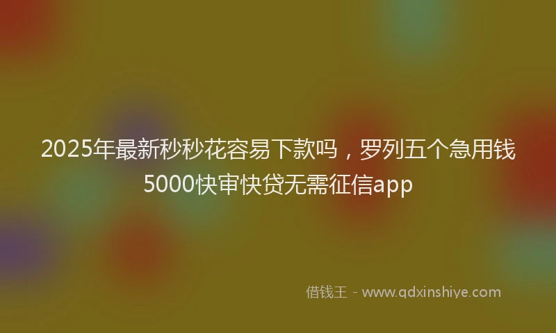 2025年最新秒秒花容易下款吗，罗列五个急用钱5000快审快贷无需征信app