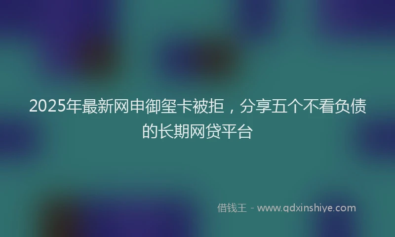 2025年最新网申御玺卡被拒，分享五个不看负债的长期网贷平台